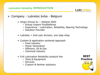 Lubrication Reliability INTRODUCTION
 Company : Lubretec bvba - Belgium
• Origin Enluse bv – Holland 2002
– Enluse Import FluidDefense
– Experience : Lubrication, Reliability, Bearing Technology
– Solultion Provider
• Lubretec = End user division, one stop shop
• Custom & application centered approach
– Food industry
– Power Generation
– Offshore, Oil & Gas
– Chemical industry
• Full Lubrication Reliability product line
– Tools & Equipment
– Services
– Custom & Partner solutions
BEST
Practice
 