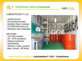 4: Cleanliness Control Centralized
Best Practice Solution : Lubristation® LCU - Containers
LUBRISTATION ® LCU
- Vertical drums
- Pneumatical pumps
- Breather Dryer Lubesec
- FILTRATION online (3)
- Retention tank integrated
Advantage :
- Turn Key solution
- 20 – 40 ft containers
- Optimal protection
- Identification
- Options ( meter, pumps)
- Atex, Condit., Off Shore
 