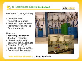 4: Cleanliness Control Centralized
Best Practice Solution : Lubristation® R
LUBRISTATION R(etrofitt)
- Vertical drums
- Pneumatical pumps
- Breather Dryer Lubesec
- FILTRATION online (3)
- Retention tanks
Features :
- Existing luberoom
- Tap bar - retention
- Closed loop piping
- Identification Label Safe
- Filtration 3, 10, 25 µ
- Options ( meter, pumps)
- Complete lube storage
 