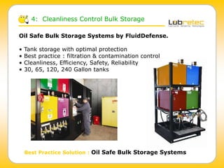 4: Cleanliness Control Bulk Storage
Best Practice Solution : Oil Safe Bulk Storage Systems
Oil Safe Bulk Storage Systems by FluidDefense.
• Tank storage with optimal protection
• Best practice : filtration & contamination control
• Cleanliness, Efficiency, Safety, Reliability
• 30, 65, 120, 240 Gallon tanks
 