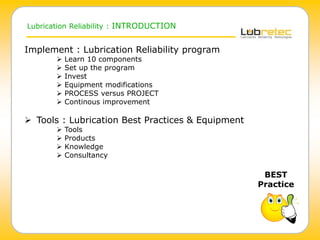 Lubrication Reliability : INTRODUCTION
Implement : Lubrication Reliability program
 Learn 10 components
 Set up the program
 Invest
 Equipment modifications
 PROCESS versus PROJECT
 Continous improvement
 Tools : Lubrication Best Practices & Equipment
 Tools
 Products
 Knowledge
 Consultancy
BEST
Practice
 