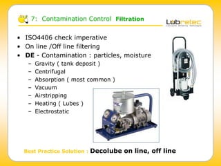 • ISO4406 check imperative
• On line /Off line filtering
• DE - Contamination : particles, moisture
– Gravity ( tank deposit )
– Centrifugal
– Absorption ( most common )
– Vacuum
– Airstripping
– Heating ( Lubes )
– Electrostatic
Best Practice Solution : Decolube on line, off line
7: Contamination Control Filtration
 