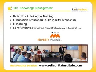 • Reliability Lubrication Training
• Lubrication Technician -> Reliability Technician
• E-learning
• Certifications (International Council for Machinery Lubrication) , ea
10: Knowledge Management
Best Practice Solution : www.reliabilityinstitute.com
 