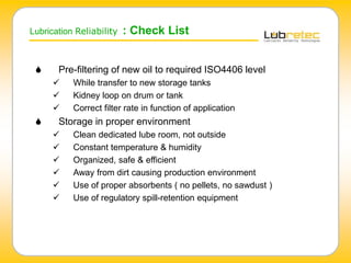 Lubrication Reliability : Check List
 Pre-filtering of new oil to required ISO4406 level
 While transfer to new storage tanks
 Kidney loop on drum or tank
 Correct filter rate in function of application
 Storage in proper environment
 Clean dedicated lube room, not outside
 Constant temperature & humidity
 Organized, safe & efficient
 Away from dirt causing production environment
 Use of proper absorbents ( no pellets, no sawdust )
 Use of regulatory spill-retention equipment
 