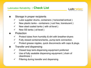 Lubrication Reliability : Check List
 Storage in proper recipients
 Lube supplier drums, containers ( horizontal/vertical )
 New plastic tanks - containers ( rust free, translucent )
 New steel coated tanks ( with oil level )
 New SS tanks ( oil level )
 Protection
 Protect lubes from humidity & dirt with breather-dryers
 Fully closed containers/tanks, pump-tank connection.
 Protect grease nipples, quick disconnects with caps & plugs.
 Transfer and dispensing
 Closed loop tank-dispensing equipment preferred
 Use of fully sealable dispensing equipment ( chain of
cleanliness )
 Filtering during transfer and dispensing
 