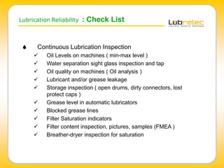 Lubrication Reliability : Check List
 Continuous Lubrication Inspection
 Oil Levels on machines ( min-max level )
 Water separation sight glass inspection and tap
 Oil quality on machines ( Oil analysis )
 Lubricant and/or grease leakage
 Storage inspection ( open drums, dirty connectors, lost
protect caps )
 Grease level in automatic lubricators
 Blocked grease lines
 Filter Saturation indicators
 Filter content inspection, pictures, samples (FMEA )
 Breather-dryer inspection for saturation
 