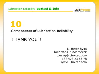 Lubrication Reliability contact & Info
10
Components of Lubrication Reliability
THANK YOU !
Lubretec bvba
Toon Van Grunderbeeck
toonvg@lubretec.com
+32 476 23 83 78
www.lubretec.com
 