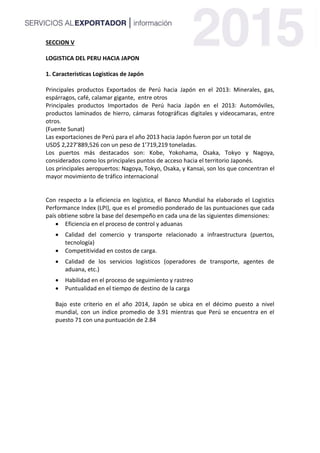 SECCION V
LOGISTICA DEL PERU HACIA JAPON
1. Caracteristicas Logisticas de Japón
Principales productos Exportados de Perú hacia Japón en el 2013: Minerales, gas,
espárragos, café, calamar gigante, entre otros
Principales productos Importados de Perú hacia Japón en el 2013: Automóviles,
productos laminados de hierro, cámaras fotográficas digitales y videocamaras, entre
otros.
(Fuente Sunat)
Las exportaciones de Perú para el año 2013 hacia Japón fueron por un total de
USD$ 2,227’889,526 con un peso de 1’719,219 toneladas.
Los puertos más destacados son: Kobe, Yokohama, Osaka, Tokyo y Nagoya,
considerados como los principales puntos de acceso hacia el territorio Japonés.
Los principales aeropuertos: Nagoya, Tokyo, Osaka, y Kansai, son los que concentran el
mayor movimiento de tráfico internacional
Con respecto a la eficiencia en logística, el Banco Mundial ha elaborado el Logistics
Performance Index (LPI), que es el promedio ponderado de las puntuaciones que cada
país obtiene sobre la base del desempeño en cada una de las siguientes dimensiones:
 Eficiencia en el proceso de control y aduanas
 Calidad del comercio y transporte relacionado a infraestructura (puertos,
tecnología)
 Competitividad en costos de carga.
 Calidad de los servicios logísticos (operadores de transporte, agentes de
aduana, etc.)
 Habilidad en el proceso de seguimiento y rastreo
 Puntualidad en el tiempo de destino de la carga
Bajo este criterio en el año 2014, Japón se ubica en el décimo puesto a nivel
mundial, con un índice promedio de 3.91 mientras que Perú se encuentra en el
puesto 71 con una puntuación de 2.84
 