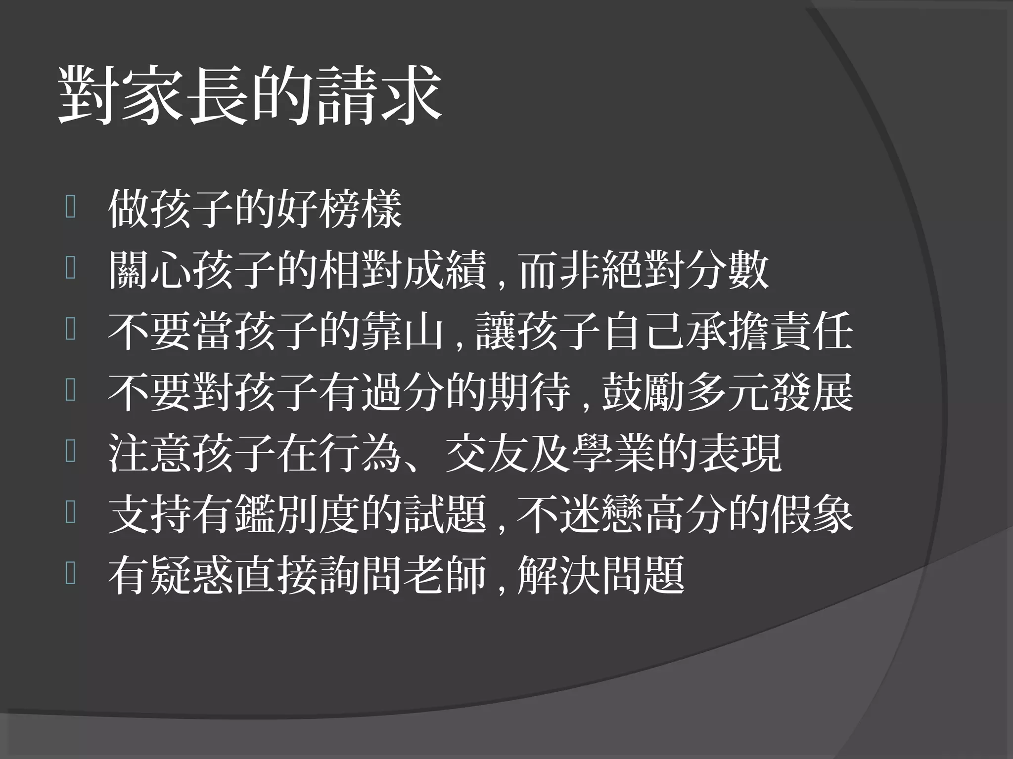對家長的請求
 做孩子的好榜樣
 關心孩子的相對成績 , 而非絕對分數
 不要當孩子的靠山 , 讓孩子自己承擔責任
 不要對孩子有過分的期待 , 鼓勵多元發展
 注意孩子在行為、交友及學業的表現
 支持有鑑別度的試題 , 不迷戀高分的假象
 有疑惑直接詢問老師 , 解決問題
 