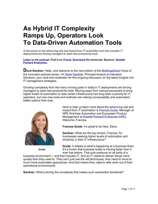 Page 1 of 11
As Hybrid IT Complexity
Ramps Up, Operators Look
To Data-Driven Automation Tools
A discussion on the advancing role and impact from IT automation and how complex IT
deployments are forcing managers to seek new productivity tools.
Listen to the podcast. Find it on iTunes. Download the transcript. Sponsor: Hewlett
Packard Enterprise.
Dana Gardner: Hello, and welcome to the next edition of the BriefingsDirect Voice of
the Innovator podcast series. I’m Dana Gardner, Principal Analyst at Interarbor
Solutions, your host and moderator for this ongoing discussion on the latest insights into
IT management strategies.
Growing complexity from the many moving parts in today’s IT deployments are forcing
managers to seek new productivity tools. Moving away from manual processes to bring
higher levels of automation to data center infrastructure has long been a priority for IT
operators, but now new tools and methods are making composability and automation
better options than ever.
Here to help us learn more about the advancing role and
impact from IT automation is Frances Guida, Manager of
HPE OneView Automation and Ecosystem Product
Management at Hewlett Packard Enterprise (HPE).
Welcome, Frances.
Frances Guida: It’s great to be here, Dana.
Gardner: What are the top drivers, Frances, for
businesses seeking higher levels of automation and
simplicity in their IT infrastructure?
Guida: It relates to what’s happening at a business level.
It’s a truism that business today is moving faster than it
ever has before. That puts pressure on all parts of a
business environment -- and that includes IT. And so IT needs to deliver things more
quickly than they used to. They can’t just use the old techniques; they need to move to
much more automated approaches. And that means they need to take work out of their
operational environments.
Gardner: What’s driving the complexity that makes such automation beneficial?
Guida
 