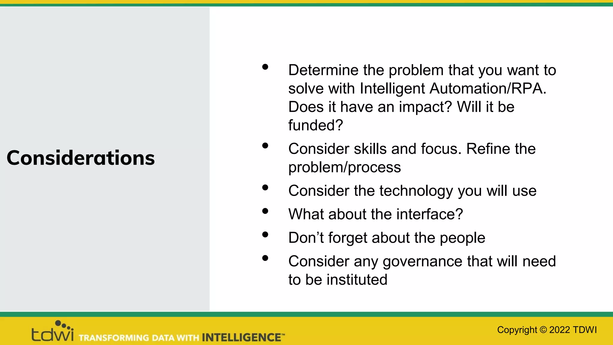 Considerations
• Determine the problem that you want to
solve with Intelligent Automation/RPA.
Does it have an impact? Will it be
funded?
• Consider skills and focus. Refine the
problem/process
• Consider the technology you will use
• What about the interface?
• Don’t forget about the people
• Consider any governance that will need
to be instituted
Copyright © 2022 TDWI
 