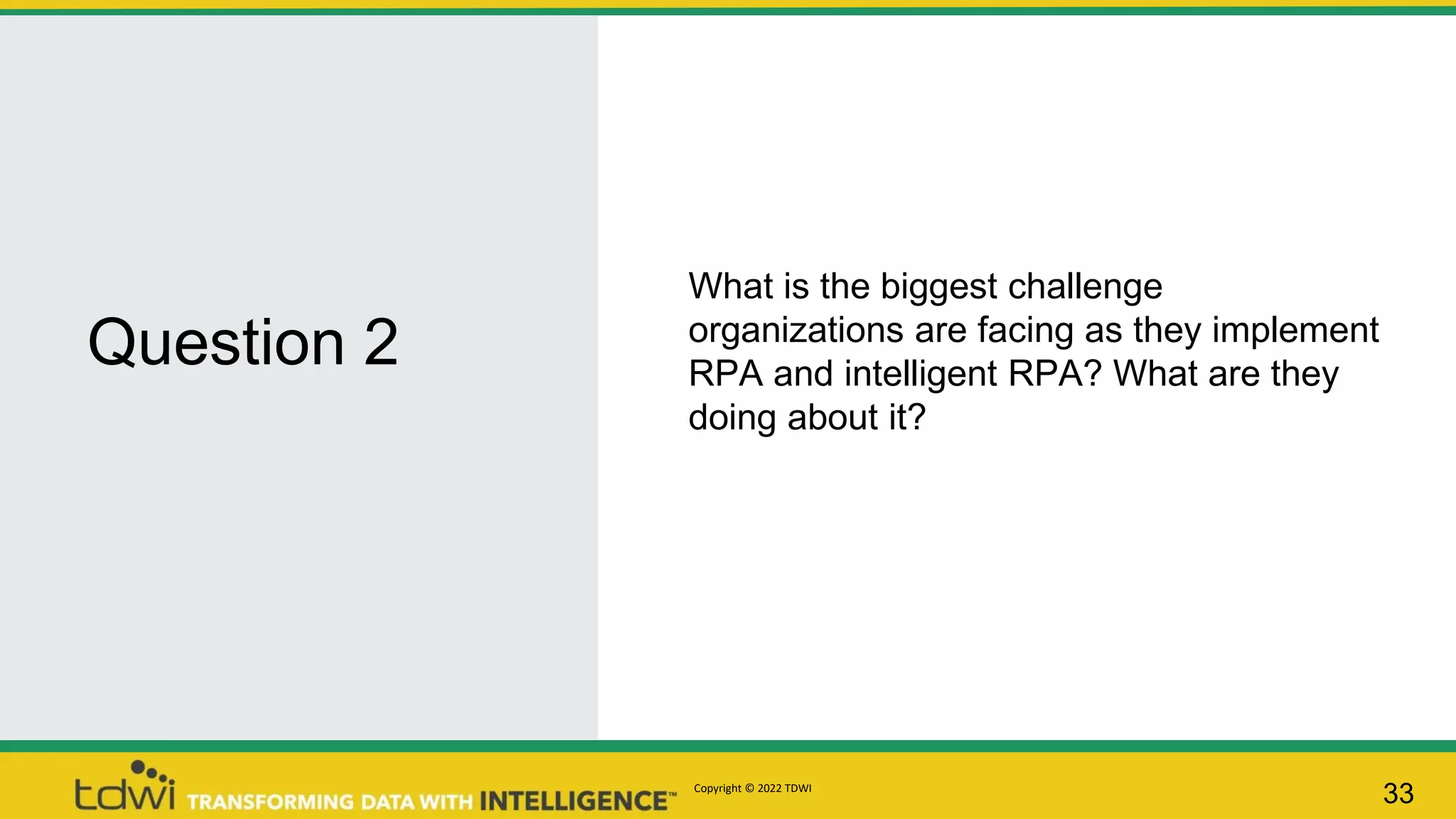 Question 2
33
What is the biggest challenge
organizations are facing as they implement
RPA and intelligent RPA? What are they
doing about it?
Copyright © 2022 TDWI
 