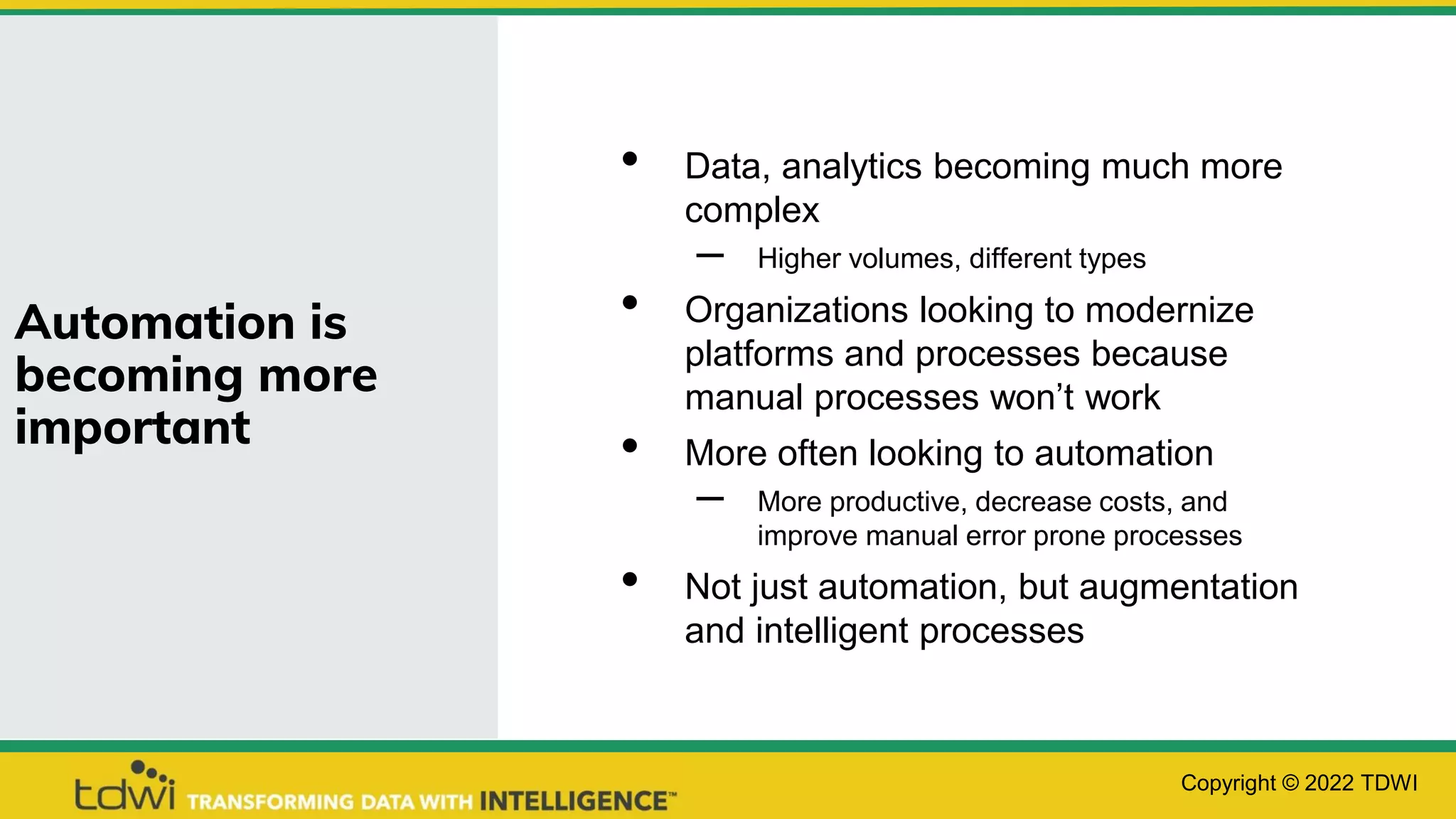 Automation is
becoming more
important
• Data, analytics becoming much more
complex
– Higher volumes, different types
• Organizations looking to modernize
platforms and processes because
manual processes won’t work
• More often looking to automation
– More productive, decrease costs, and
improve manual error prone processes
• Not just automation, but augmentation
and intelligent processes
Copyright © 2022 TDWI
 