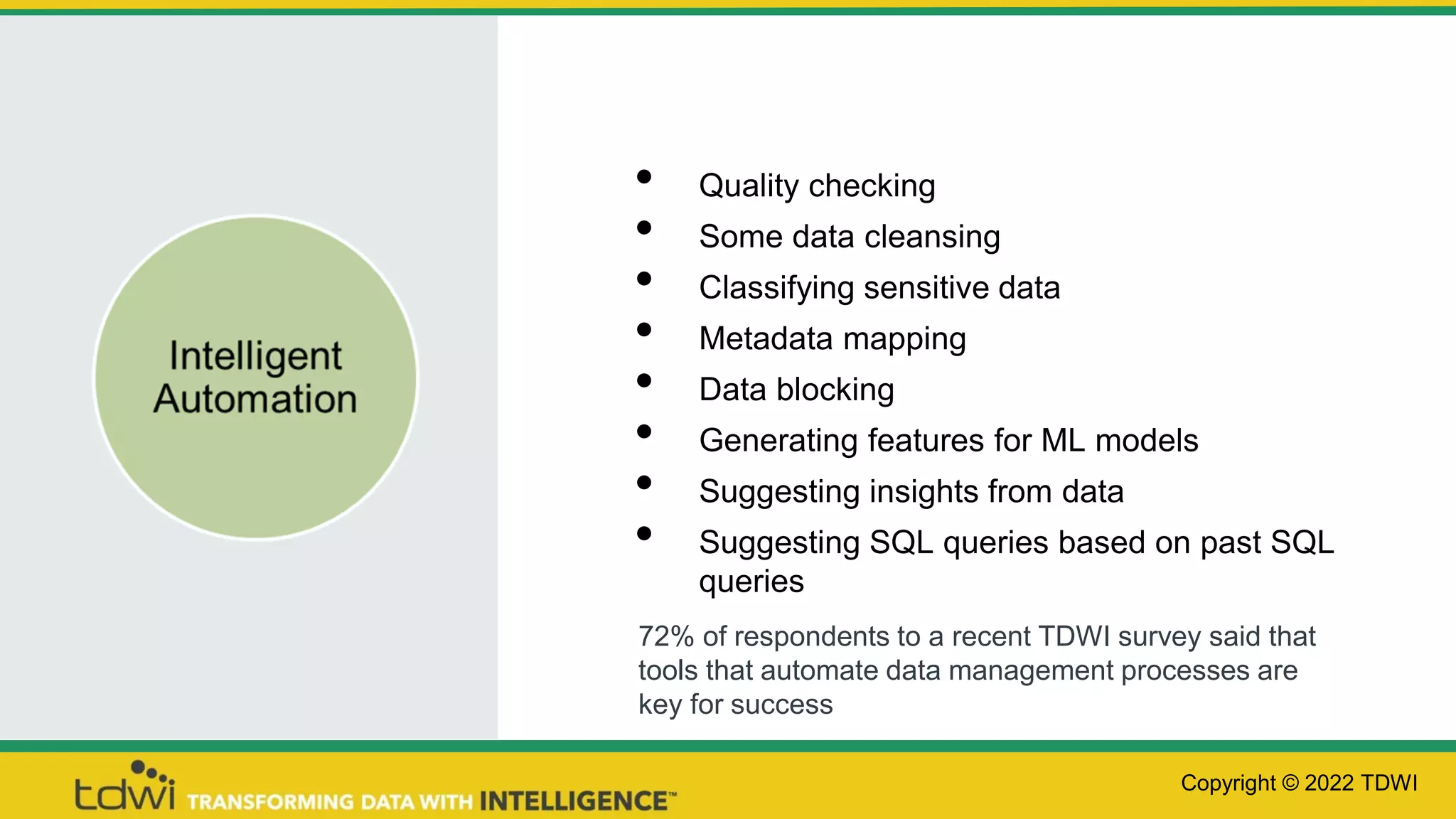 • Quality checking
• Some data cleansing
• Classifying sensitive data
• Metadata mapping
• Data blocking
• Generating features for ML models
• Suggesting insights from data
• Suggesting SQL queries based on past SQL
queries
Copyright © 2022 TDWI
72% of respondents to a recent TDWI survey said that
tools that automate data management processes are
key for success
 