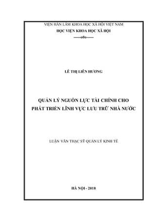 VIỆN HÀN LÂM KHOA HỌC XÃ HỘI VIỆT NAM
HỌC VIỆN KHOA HỌC XÃ HỘI
------o0o------
LÊ THỊ LIÊN HƯƠNG
QUẢN LÝ NGUỒN LỰC TÀI CHÍNH CHO
PHÁT TRIỂN LĨNH VỰC LƯU TRỮ NHÀ NƯỚC
LUẬN VĂN THẠC SỸ QUẢN LÝ KINH TẾ
HÀ NỘI - 2018
 