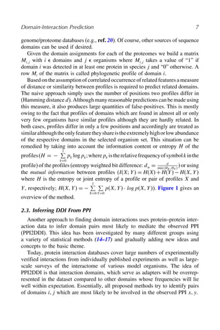 Domain-Interaction Prediction 7
genome/proteome databases (e.g., ref. 20). Of course, other sources of sequence
domains can be used if desired.
Given the domain assignments for each of the proteomes we build a matrix
Mij with i  domains and j  organisms where Mij takes a value of “1” if
domain i was detected in at least one protein in species j and “0” otherwise. A
row Mi of the matrix is called phylogenetic profile of domain i.
Based on the assumption of correlated occurrence of related features a measure
of distance or similarity between profiles is required to predict related domains.
The naive approach simply uses the number of positions two profiles differ in
(Hamming distance d). Although many reasonable predictions can be made using
this measure, it also produces large quantities of false-positives. This is mostly
owing to the fact that profiles of domains which are found in almost all or only
very few organisms have similar profiles although they are hardly related. In
both cases, profiles differ in only a few positions and accordingly are treated as
similaralthoughtheonlyfeaturetheyshareistheextremelyhighorlowabundance
of the respective domains in the selected organism set. This situation can be
remedied by taking into account the information content or entropy H of the
profiles(H = −
1

k=0
pk logpk;wherepk istherelativefrequencyofsymbolkinthe
profile) of the profiles (entropy weighted bit difference: dw = d
min HX HY 
) or using
the mutual information between profiles (IXY  = HX+HY −HXY 
where H is the entropy or joint entropy of a profile or pair of profiles X and
Y, respectively; HXY  = −
1

X=0

Y=0
pXY · log pXY ). Figure 1 gives an
overview of the method.
2.3. Inferring DDI From PPI
Another approach to finding domain interactions uses protein–protein inter-
action data to infer domain pairs most likely to mediate the observed PPI
(PPI2DDI). This idea has been investigated by many different groups using
a variety of statistical methods (14–17) and gradually adding new ideas and
concepts to the basic theme.
Today, protein interaction databases cover large numbers of experimentally
verified interactions from individually published experiments as well as large-
scale surveys of the interactome of various model organisms. The idea of
PPI2DDI is that interaction domains, which serve as adapters will be overrep-
resented in the dataset compared to other domains whose frequencies will lie
well within expectation. Essentially, all proposed methods try to identify pairs
of domains ij which are most likely to be involved in the observed PPI xy.
 