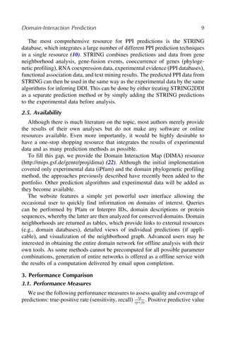 Domain-Interaction Prediction 9
The most comprehensive resource for PPI predictions is the STRING
database, which integrates a large number of different PPI prediction techniques
in a single resource (10). STRING combines predictions and data from gene
neighborhood analysis, gene-fusion events, cooccurrence of genes (phyloge-
netic profiling), RNA coexpression data, experimental evidence (PPI databases),
functional association data, and text mining results. The predicted PPI data from
STRING can then be used in the same way as the experimental data by the same
algorithms for inferring DDI. This can be done by either treating STRING2DDI
as a separate prediction method or by simply adding the STRING predictions
to the experimental data before analysis.
2.5. Availability
Although there is much literature on the topic, most authors merely provide
the results of their own analyses but do not make any software or online
resources available. Even more importantly, it would be highly desirable to
have a one-stop shopping resource that integrates the results of experimental
data and as many prediction methods as possible.
To fill this gap, we provide the Domain Interaction Map (DIMA) resource
(http://mips.gsf.de/genre/proj/dima) (22). Although the initial implementation
covered only experimental data (iPfam) and the domain phylogenetic profiling
method, the approaches previously described have recently been added to the
portfolio. Other prediction algorithms and experimental data will be added as
they become available.
The website features a simple yet powerful user interface allowing the
occasional user to quickly find information on domains of interest. Queries
can be performed by Pfam or Interpro IDs, domain descriptions or protein
sequences, whereby the latter are then analyzed for conserved domains. Domain
neighborhoods are returned as tables, which provide links to external resources
(e.g., domain databases), detailed views of individual predictions (if appli-
cable), and visualization of the neighborhood graph. Advanced users may be
interested in obtaining the entire domain network for offline analysis with their
own tools. As some methods cannot be precomputed for all possible parameter
combinations, generation of entire networks is offered as a offline service with
the results of a computation delivered by email upon completion.
3. Performance Comparison
3.1. Performance Measures
We use the following performance measures to assess quality and coverage of
predictions: true-positive rate (sensitivity, recall) tp
tp+fn
. Positive predictive value
 