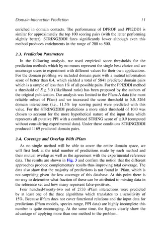 Domain-Interaction Prediction 11
enriched in domain contacts. The performance of DPROF and PPI2DDI is
similar for approximately the top 100 scoring pairs (with the latter performing
slightly better). STRING2DDI fares significantly lower although even this
method produces enrichments in the range of 200 to 500.
3.3. Prediction Parameters
In the following analysis, we used empirical score thresholds for the
prediction methods which by no means represent the single best choice and we
encourage users to experiment with different values for their own applications.
For the domain profiling we included domain pairs with a mutual information
score of better than 0.4, which yielded a total of 5841 predicted domain pairs
which is a sample of less than 1% of all possible pairs. For the PPI2DDI method
a threshold of E≥ 30 (likelihood ratio) has been proposed by the authors of
the original publication. Our analysis was limited to the Pfam-A data (the most
reliable subset of Pfam) and we increased the score threshold to 5.0. 3264
domain interactions (i.e., 11.5% top scoring pairs) were predicted with this
value. For the STRING2DDI predictions a more strict threshold of 10.0 was
chosen to account for the more hypothetical nature of the input data which
represents all putative PPI with a combined STRING score of ≥0.9 (computed
without considering experimental data). Under these conditions STRING2DDI
produced 1169 predicted domain pairs.
3.4. Coverage and Overlap With iPfam
As no single method will be able to cover the entire domain space, we
will first look at the total number of predictions made by each method and
their mutual overlap as well as the agreement with the experimental reference
data. The results are shown in Fig. 3 and confirm the notion that the different
approaches produce complementary results thus improving total coverage. The
data also show that the majority of predictions is not found in iPfam, which is
not surprising given the low coverage of this database. At this point there is
no way to determine what fraction of these can be attributed to missing data in
the reference set and how many represent false-positives.
Four hundred-twenty-two out of 2733 iPfam interactions were predicted
by at least one of the three algorithms which translates to a sensitivity of
15%. Because iPfam does not cover functional relations and the input data for
predictions (Pfam models, species range, PPI data) are highly incomplete this
number is quite encouraging. At the same time, the figures clearly show the
advantage of applying more than one method to the problem.
 