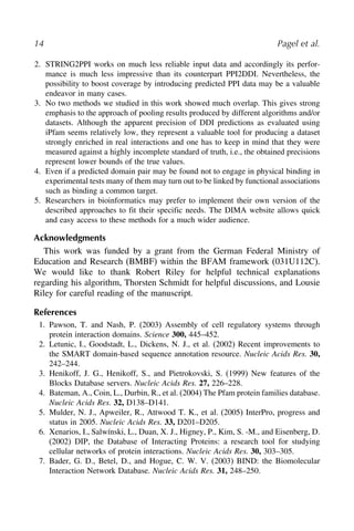 14 Pagel et al.
2. STRING2PPI works on much less reliable input data and accordingly its perfor-
mance is much less impressive than its counterpart PPI2DDI. Nevertheless, the
possibility to boost coverage by introducing predicted PPI data may be a valuable
endeavor in many cases.
3. No two methods we studied in this work showed much overlap. This gives strong
emphasis to the approach of pooling results produced by different algorithms and/or
datasets. Although the apparent precision of DDI predictions as evaluated using
iPfam seems relatively low, they represent a valuable tool for producing a dataset
strongly enriched in real interactions and one has to keep in mind that they were
measured against a highly incomplete standard of truth, i.e., the obtained precisions
represent lower bounds of the true values.
4. Even if a predicted domain pair may be found not to engage in physical binding in
experimental tests many of them may turn out to be linked by functional associations
such as binding a common target.
5. Researchers in bioinformatics may prefer to implement their own version of the
described approaches to fit their specific needs. The DIMA website allows quick
and easy access to these methods for a much wider audience.
Acknowledgments
This work was funded by a grant from the German Federal Ministry of
Education and Research (BMBF) within the BFAM framework (031U112C).
We would like to thank Robert Riley for helpful technical explanations
regarding his algorithm, Thorsten Schmidt for helpful discussions, and Lousie
Riley for careful reading of the manuscript.
References
1. Pawson, T. and Nash, P. (2003) Assembly of cell regulatory systems through
protein interaction domains. Science 300, 445–452.
2. Letunic, I., Goodstadt, L., Dickens, N. J., et al. (2002) Recent improvements to
the SMART domain-based sequence annotation resource. Nucleic Acids Res. 30,
242–244.
3. Henikoff, J. G., Henikoff, S., and Pietrokovski, S. (1999) New features of the
Blocks Database servers. Nucleic Acids Res. 27, 226–228.
4. Bateman, A., Coin, L., Durbin, R., et al. (2004) The Pfam protein families database.
Nucleic Acids Res. 32, D138–D141.
5. Mulder, N. J., Apweiler, R., Attwood T. K., et al. (2005) InterPro, progress and
status in 2005. Nucleic Acids Res. 33, D201–D205.
6. Xenarios, I., Salwínski, L., Duan, X. J., Higney, P., Kim, S. -M., and Eisenberg, D.
(2002) DIP, the Database of Interacting Proteins: a research tool for studying
cellular networks of protein interactions. Nucleic Acids Res. 30, 303–305.
7. Bader, G. D., Betel, D., and Hogue, C. W. V. (2003) BIND: the Biomolecular
Interaction Network Database. Nucleic Acids Res. 31, 248–250.
1
2
3
4
5
6
7
 
