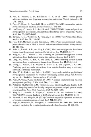 Domain-Interaction Prediction 15
8. Peri, S., Navarro, J. D., Kristiansen, T. Z., et al. (2004) Human protein
reference database as a discovery resource for proteomics. Nucleic Acids Res. 32,
D497–D501.
9. Pagel, P., Kovac, S., Oesterheld, M., et al. (2005) The MIPS mammalian protein-
protein interaction database. Bioinformatics 21, 832–834.
10. von Mering, C., Jensen, L. J., Snel, B., et al. (2005) STRING: known and predicted
protein-protein associations, integrated and transferred across organisms. Nucleic
Acids Res. 33, D433–D437.
11. Berman, H. M., Westbrook, J., Feng, Z., et al. (2000) The Protein Data Bank.
Nucleic Acids Res. 28, 235–242.
12. Finn, R. D., Marshall, M., and Bateman, A. (2005) iPfam: visualization of protein-
protein interactions in PDB at domain and amino acid resolutions. Bioinformatics
21, 410–412.
13. Stein, A., Russell, R. B., and Aloy, P. (2005) 3did: interacting protein domains of
known three-dimensional structure. Nucleic Acids Res. 33, D413–D417.
14. Riley, R., Lee, C., Sabatti, C., and Eisenberg, D. (2005) Inferring protein domain
interactions from databases of interacting proteins. Genome Biol. 6, R89.
15. Deng, M., Mehta, S., Sun, F., and Chen, T. (2002) Inferring domain-domain
interactions from protein-protein interactions. Genome Res. 12, 1540–1548.
16. Huang, C., Kanaan, S. P., Wuchty, S., Chen, D. Z., and Izaguirre, J. A. (2004)
Predicting protein-protein interactions from protein domains using a set cover
approach. Submitted manuscript.
17. Kim, W. K., Park, J., and Suh, J. K. (2002) Large scale statistical prediction of
protein-protein interaction by potentially interacting domain (PID) pair. Genome
Inform. Ser. Workshop Genome Inform. 13, 42–50.
18. Pagel, P., Wong, P., and Frishman, D. (2004) A domain interaction map based on
phylogenetic profiling. J. Mol. Biol. 344, 1331–1346.
19. Pellegrini, M., Marcotte, E. M., Thompson, M. J., Eisenberg, D., and Yeates, T. O.
(1999) Assigning protein functions by comparative genome analysis: protein phylo-
genetic profiles. Proc. Natl. Acad. Sci. USA 96, 4285–4288.
20. Riley, M. L., Schmidt, T., Wagner, C., Mewes, H. -W., and Frishman, D. (2005)
The PEDANT genome database in 2005. Nucleic Acids Res. 33, D308–D310.
21. Sprinzak, E. and Margalit, H. (2001) Correlated sequence-signatures as markers
of protein-protein interaction. J. Mol. Biol. 311, 681–692.
22. Pagel, P., Oesterheld, M., Stümpflen, V., and Frishman, D. (2006) The DIMA web
resource: exploring the protein domain network. Bioinformatics 22, 997–998.
8
9
10
11
12
13
14
15
16
17
18
19
20
21
22
 
