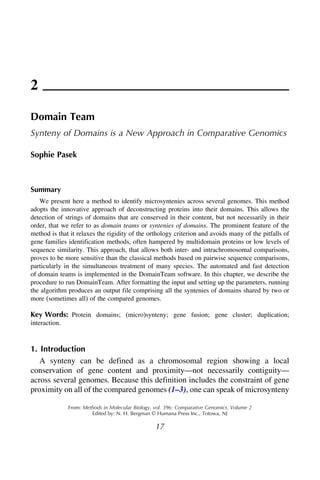 2
Domain Team
Synteny of Domains is a New Approach in Comparative Genomics
Sophie Pasek
Summary
We present here a method to identify microsyntenies across several genomes. This method
adopts the innovative approach of deconstructing proteins into their domains. This allows the
detection of strings of domains that are conserved in their content, but not necessarily in their
order, that we refer to as domain teams or syntenies of domains. The prominent feature of the
method is that it relaxes the rigidity of the orthology criterion and avoids many of the pitfalls of
gene families identification methods, often hampered by multidomain proteins or low levels of
sequence similarity. This approach, that allows both inter- and intrachromosomal comparisons,
proves to be more sensitive than the classical methods based on pairwise sequence comparisons,
particularly in the simultaneous treatment of many species. The automated and fast detection
of domain teams is implemented in the DomainTeam software. In this chapter, we describe the
procedure to run DomainTeam. After formatting the input and setting up the parameters, running
the algorithm produces an output file comprising all the syntenies of domains shared by two or
more (sometimes all) of the compared genomes.
Key Words: Protein domains; (micro)synteny; gene fusion; gene cluster; duplication;
interaction.
1. Introduction
A synteny can be defined as a chromosomal region showing a local
conservation of gene content and proximity—not necessarily contiguity—
across several genomes. Because this definition includes the constraint of gene
proximity on all of the compared genomes (1–3), one can speak of microsynteny
From: Methods in Molecular Biology, vol. 396: Comparative Genomics, Volume 2
Edited by: N. H. Bergman © Humana Press Inc., Totowa, NJ
17
 