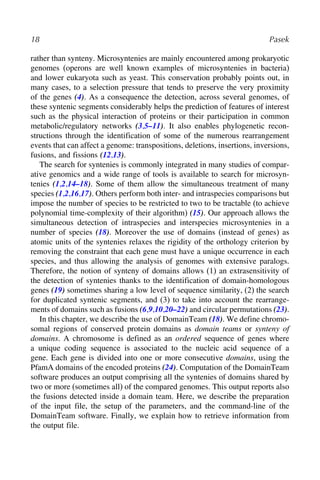 18 Pasek
rather than synteny. Microsyntenies are mainly encountered among prokaryotic
genomes (operons are well known examples of microsyntenies in bacteria)
and lower eukaryota such as yeast. This conservation probably points out, in
many cases, to a selection pressure that tends to preserve the very proximity
of the genes (4). As a consequence the detection, across several genomes, of
these syntenic segments considerably helps the prediction of features of interest
such as the physical interaction of proteins or their participation in common
metabolic/regulatory networks (3,5–11). It also enables phylogenetic recon-
structions through the identification of some of the numerous rearrangement
events that can affect a genome: transpositions, deletions, insertions, inversions,
fusions, and fissions (12,13).
The search for syntenies is commonly integrated in many studies of compar-
ative genomics and a wide range of tools is available to search for microsyn-
tenies (1,2,14–18). Some of them allow the simultaneous treatment of many
species (1,2,16,17). Others perform both inter- and intraspecies comparisons but
impose the number of species to be restricted to two to be tractable (to achieve
polynomial time-complexity of their algorithm) (15). Our approach allows the
simultaneous detection of intraspecies and interspecies microsyntenies in a
number of species (18). Moreover the use of domains (instead of genes) as
atomic units of the syntenies relaxes the rigidity of the orthology criterion by
removing the constraint that each gene must have a unique occurrence in each
species, and thus allowing the analysis of genomes with extensive paralogs.
Therefore, the notion of synteny of domains allows (1) an extrasensitivity of
the detection of syntenies thanks to the identification of domain-homologous
genes (19) sometimes sharing a low level of sequence similarity, (2) the search
for duplicated syntenic segments, and (3) to take into account the rearrange-
ments of domains such as fusions (6,9,10,20–22) and circular permutations (23).
In this chapter, we describe the use of DomainTeam (18). We define chromo-
somal regions of conserved protein domains as domain teams or synteny of
domains. A chromosome is defined as an ordered sequence of genes where
a unique coding sequence is associated to the nucleic acid sequence of a
gene. Each gene is divided into one or more consecutive domains, using the
PfamA domains of the encoded proteins (24). Computation of the DomainTeam
software produces an output comprising all the syntenies of domains shared by
two or more (sometimes all) of the compared genomes. This output reports also
the fusions detected inside a domain team. Here, we describe the preparation
of the input file, the setup of the parameters, and the command-line of the
DomainTeam software. Finally, we explain how to retrieve information from
the output file.
 
