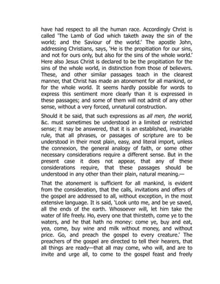 have had respect to all the human race. Accordingly Christ is
called ‘The Lamb of God which taketh away the sin of the
world; and the Saviour of the world.’ The apostle John,
addressing Christians, says, ‘He is the propitiation for our sins,
and not for ours only, but also for the sins of the whole world.’
Here also Jesus Christ is declared to be the propitiation for the
sins of the whole world, in distinction from those of believers.
These, and other similar passages teach in the clearest
manner, that Christ has made an atonement for all mankind, or
for the whole world. It seems hardly possible for words to
express this sentiment more clearly than it is expressed in
these passages; and some of them will not admit of any other
sense, without a very forced, unnatural construction.
Should it be said, that such expressions as all men, the world,
c. must sometimes be understood in a limited or restricted
sense; it may be answered, that it is an established, invariable
rule, that all phrases, or passages of scripture are to be
understood in their most plain, easy, and literal import, unless
the connexion, the general analogy of faith, or some other
necessary considerations require a different sense. But in the
present case it does not appear, that any of these
considerations require, that these passages should be
understood in any other than their plain, natural meaning.—
That the atonement is sufficient for all mankind, is evident
from the consideration, that the calls, invitations and offers of
the gospel are addressed to all, without exception, in the most
extensive language. It is said, ‘Look unto me, and be ye saved,
all the ends of the earth. Whosoever will, let him take the
water of life freely. Ho, every one that thirsteth, come ye to the
waters, and he that hath no money: come ye, buy and eat,
yea, come, buy wine and milk without money, and without
price. Go, and preach the gospel to every creature.’ The
preachers of the gospel are directed to tell their hearers, that
all things are ready—that all may come, who will, and are to
invite and urge all, to come to the gospel feast and freely
 