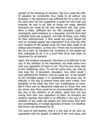 partake of the blessings of salvation. But how could the offer
of salvation be consistently thus made to all without any
limitation; if the atonement was sufficient but for a part or for
the elect only? On this supposition it could not with truth and
propriety be said to all, that all things are ready, plentiful
provisions are made for all, and whosoever will, may come.
Were a feast, sufficient but for fifty provided: could we
consistently send invitations to a thousand, and tell them that
a plentiful feast was prepared, and that all things were ready
for their entertainment, if they would but come? Would not
such an invitation appear like a deception? If so, then the offer
and invitation of the gospel could not have been made to all
without discrimination, as they are; if there was no atonement,
but for a part. As therefore the invitations of the gospel are
thus addressed to all, it is a proof that Christ has made an
atonement for all mankind.
Again, the scripture represents, that there is no difficulty in the
way of the salvation of the impenitent, but what arises from
their own opposition of heart or will. Thus the Lord Jesus says
to the unbelieving Jews, ‘Ye will not come unto, me, that ye
may have life. O Jerusalem, Jerusalem, how often would I
have gathered thy children—and ye would not.’ In the parable
of the marriage supper, it is represented, that there was no
difficulty in the way to prevent those who were invited, from
partaking of the feast, but their own unwillingness to come.
But if there was no atonement made but for those only who
are saved; then there would be an insurmountable difficulty in
the way of the salvation of all others, aside from the one
arising from their own opposition of heart. As therefore the
scripture teaches, that there is no difficulty in the way of the
salvation of any under the gospel, but what arises from their
own unwillingness, or wicked opposition of heart, it is manifest,
that there is an atonement for all.
The word of God teaches, that it is the duty of all, who are
acquainted with the gospel, to believe in the Lord Jesus, and
 