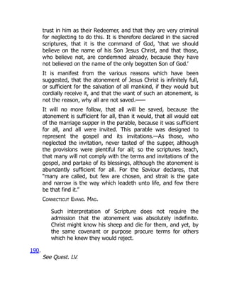 trust in him as their Redeemer, and that they are very criminal
for neglecting to do this. It is therefore declared in the sacred
scriptures, that it is the command of God, ‘that we should
believe on the name of his Son Jesus Christ, and that those,
who believe not, are condemned already, because they have
not believed on the name of the only begotten Son of God.’
It is manifest from the various reasons which have been
suggested, that the atonement of Jesus Christ is infinitely full,
or sufficient for the salvation of all mankind, if they would but
cordially receive it, and that the want of such an atonement, is
not the reason, why all are not saved.——
It will no more follow, that all will be saved, because the
atonement is sufficient for all, than it would, that all would eat
of the marriage supper in the parable, because it was sufficient
for all, and all were invited. This parable was designed to
represent the gospel and its invitations.—As those, who
neglected the invitation, never tasted of the supper, although
the provisions were plentiful for all; so the scriptures teach,
that many will not comply with the terms and invitations of the
gospel, and partake of its blessings, although the atonement is
abundantly sufficient for all. For the Saviour declares, that
“many are called, but few are chosen, and strait is the gate
and narrow is the way which leadeth unto life, and few there
be that find it.”
Connecticut Evang. Mag.
Such interpretation of Scripture does not require the
admission that the atonement was absolutely indefinite.
Christ might know his sheep and die for them, and yet, by
the same covenant or purpose procure terms for others
which he knew they would reject.
190.
See Quest. LV.
 