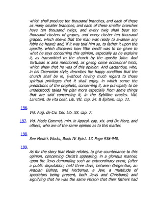which shall produce ten thousand branches, and each of these
as many smaller branches; and each of these smaller branches
have ten thousand twigs, and every twig shall bear ten
thousand clusters of grapes, and every cluster ten thousand
grapes; which shews that the man was ready to swallow any
fable he heard; and, if it was told him so, to father it upon the
apostle, which discovers how little credit was to be given to
what he says concerning this opinion, especially as he explains
it, as transmitted to the church by the apostle John. And
Tertullian is also mentioned, as giving some occasional hints,
which shew that he was of this opinion. And Lactantius, who,
in his Ciceronian style, describes the happy condition that the
church shall be in, (without having much regard to those
spiritual privileges that it shall enjoy, in which sense the
predictions of the prophets, concerning it, are principally to be
understood) takes his plan more especially from some things
that are said concerning it, in the Sybilline oracles. Vid.
Lanctant. de vita beat. Lib. VII. cap. 24.  Epitom. cap. 11.
196.
Vid. Aug. de Civ. Dei. Lib. XX. cap. 7.
197. Vid. Mede Commet. min. in Apocal. cap. xix. and Dr. More, and
others, who are of the same opinion as to this matter.
198.
See Mede’s Works, Book IV. Epist. 17. Page 938-940.
199.
As for the story that Mede relates, to give countenance to this
opinion, concerning Christ’s appearing, in a glorious manner,
upon the Jews demanding such an extraordinary event, (after
a public disputation, held three days, between Gregentius, an
Arabian Bishop, and Herbanus, a Jew, a multitude of
spectators being present, both Jews and Christians) and
signifying that he was the same Person that their fathers had
 