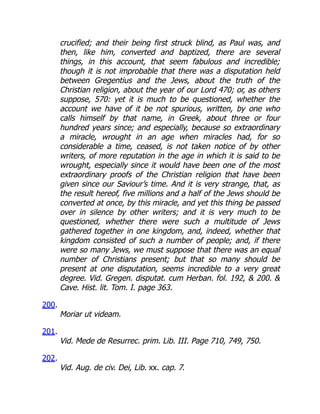 crucified; and their being first struck blind, as Paul was, and
then, like him, converted and baptized, there are several
things, in this account, that seem fabulous and incredible;
though it is not improbable that there was a disputation held
between Gregentius and the Jews, about the truth of the
Christian religion, about the year of our Lord 470; or, as others
suppose, 570: yet it is much to be questioned, whether the
account we have of it be not spurious, written, by one who
calls himself by that name, in Greek, about three or four
hundred years since; and especially, because so extraordinary
a miracle, wrought in an age when miracles had, for so
considerable a time, ceased, is not taken notice of by other
writers, of more reputation in the age in which it is said to be
wrought, especially since it would have been one of the most
extraordinary proofs of the Christian religion that have been
given since our Saviour’s time. And it is very strange, that, as
the result hereof, five millions and a half of the Jews should be
converted at once, by this miracle, and yet this thing be passed
over in silence by other writers; and it is very much to be
questioned, whether there were such a multitude of Jews
gathered together in one kingdom, and, indeed, whether that
kingdom consisted of such a number of people; and, if there
were so many Jews, we must suppose that there was an equal
number of Christians present; but that so many should be
present at one disputation, seems incredible to a very great
degree. Vid. Gregen. disputat. cum Herban. fol. 192,  200. 
Cave. Hist. lit. Tom. I. page 363.
200.
Moriar ut videam.
201.
Vid. Mede de Resurrec. prim. Lib. III. Page 710, 749, 750.
202.
Vid. Aug. de civ. Dei, Lib. xx. cap. 7.
 