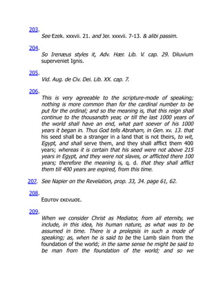203.
See Ezek. xxxvii. 21. and Jer. xxxvii. 7-13.  alibi passim.
204.
So Irenæus styles it, Adv. Hær. Lib. V. cap. 29. Diluvium
superveniet Ignis.
205.
Vid. Aug. de Civ. Dei. Lib. XX. cap. 7.
206.
This is very agreeable to the scripture-mode of speaking;
nothing is more common than for the cardinal number to be
put for the ordinal; and so the meaning is, that this reign shall
continue to the thousandth year, or till the last 1000 years of
the world shall have an end, what part soever of his 1000
years it began in. Thus God tells Abraham, in Gen. xv. 13. that
his seed shall be a stranger in a land that is not theirs, to wit,
Egypt, and shall serve them, and they shall afflict them 400
years; whereas it is certain that his seed were not above 215
years in Egypt, and they were not slaves, or afflicted there 100
years; therefore the meaning is, q. d. that they shall afflict
them till 400 years are expired, from this time.
207. See Napier on the Revelation, prop. 33, 34. page 61, 62.
208.
Εαυτον εκενωσε.
209.
When we consider Christ as Mediator, from all eternity, we
include, in this idea, his human nature, as what was to be
assumed in time. There is a prolepsis in such a mode of
speaking; as, when he is said to be the Lamb slain from the
foundation of the world; in the same sense he might be said to
be man from the foundation of the world; and so we
 