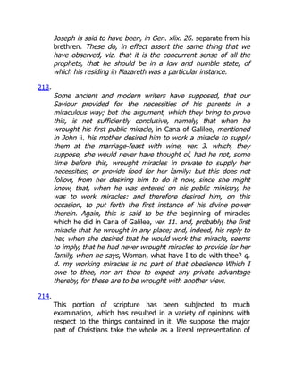 Joseph is said to have been, in Gen. xlix. 26. separate from his
brethren. These do, in effect assert the same thing that we
have observed, viz. that it is the concurrent sense of all the
prophets, that he should be in a low and humble state, of
which his residing in Nazareth was a particular instance.
213.
Some ancient and modern writers have supposed, that our
Saviour provided for the necessities of his parents in a
miraculous way; but the argument, which they bring to prove
this, is not sufficiently conclusive, namely, that when he
wrought his first public miracle, in Cana of Galilee, mentioned
in John ii. his mother desired him to work a miracle to supply
them at the marriage-feast with wine, ver. 3. which, they
suppose, she would never have thought of, had he not, some
time before this, wrought miracles in private to supply her
necessities, or provide food for her family: but this does not
follow, from her desiring him to do it now, since she might
know, that, when he was entered on his public ministry, he
was to work miracles: and therefore desired him, on this
occasion, to put forth the first instance of his divine power
therein. Again, this is said to be the beginning of miracles
which he did in Cana of Galilee, ver. 11. and, probably, the first
miracle that he wrought in any place; and, indeed, his reply to
her, when she desired that he would work this miracle, seems
to imply, that he had never wrought miracles to provide for her
family, when he says, Woman, what have I to do with thee? q.
d. my working miracles is no part of that obedience Which I
owe to thee, nor art thou to expect any private advantage
thereby, for these are to be wrought with another view.
214.
This portion of scripture has been subjected to much
examination, which has resulted in a variety of opinions with
respect to the things contained in it. We suppose the major
part of Christians take the whole as a literal representation of
 