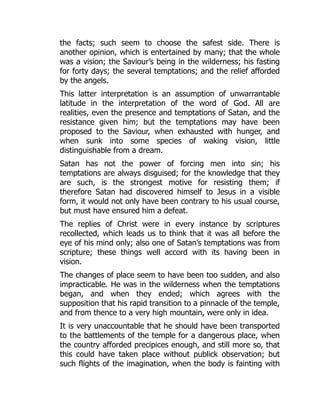 the facts; such seem to choose the safest side. There is
another opinion, which is entertained by many; that the whole
was a vision; the Saviour’s being in the wilderness; his fasting
for forty days; the several temptations; and the relief afforded
by the angels.
This latter interpretation is an assumption of unwarrantable
latitude in the interpretation of the word of God. All are
realities, even the presence and temptations of Satan, and the
resistance given him; but the temptations may have been
proposed to the Saviour, when exhausted with hunger, and
when sunk into some species of waking vision, little
distinguishable from a dream.
Satan has not the power of forcing men into sin; his
temptations are always disguised; for the knowledge that they
are such, is the strongest motive for resisting them; if
therefore Satan had discovered himself to Jesus in a visible
form, it would not only have been contrary to his usual course,
but must have ensured him a defeat.
The replies of Christ were in every instance by scriptures
recollected, which leads us to think that it was all before the
eye of his mind only; also one of Satan’s temptations was from
scripture; these things well accord with its having been in
vision.
The changes of place seem to have been too sudden, and also
impracticable. He was in the wilderness when the temptations
began, and when they ended; which agrees with the
supposition that his rapid transition to a pinnacle of the temple,
and from thence to a very high mountain, were only in idea.
It is very unaccountable that he should have been transported
to the battlements of the temple for a dangerous place, when
the country afforded precipices enough, and still more so, that
this could have taken place without publick observation; but
such flights of the imagination, when the body is fainting with
 
