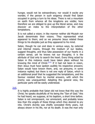 hunger, would not be extraordinary; nor would it excite any
wonder, if the person in such exigency should find Satan
occupied in giving a turn to his ideas. There is not a mountain
on earth from whence all the kingdoms are visible; here
therefore we are obliged to give up the literal sense, and may
discover an index to the interpretation of the other
temptations.
It is not called a vision; in like manner neither did Micaiah nor
Jacob denominate their visions. They represented what
appeared to them; and so we presume Jesus related these
things to his disciples just as they appeared to his mind.
Satan, though he can and does in various ways, by external
and internal means, through the medium of our bodies,
suggest thoughts, and thus take possession of our hearts in a
certain sense; yet he knows not our thoughts; it is the
attribute of God only to search the heart. Every thing acted by
Satan in this instance could have taken place without his
knowing the mind of Christ.[215]
If it had not been in vision,
then Jesus must have spoken audibly his respective answers;
Satan would have known them, and, we presume, in some
instance replied; but there is not one reply of Satan, which is
an additional proof that he suggested the temptations, and the
Saviour resisted them by mental answers, with which the
enemy was unacquainted. Adopting this general view, the
particular parts will be easily understood.
215.
It is highly probable that Satan did not know that this was the
Christ; he speaks doubtfully of his being the “Son of God;” this
he had heard, we suppose, at his baptism, a short time before.
Satan is not omnipresent, nor omniscient, and probably knew
less than the angels of these things which they desired to pry
into. Christ’s divinity was chiefly concealed thirty years, not
always shown in his life, nor at his death. It was the man only
 
