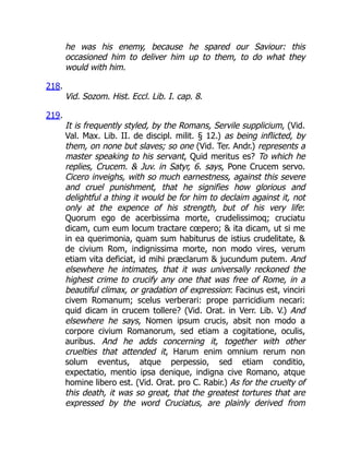 he was his enemy, because he spared our Saviour: this
occasioned him to deliver him up to them, to do what they
would with him.
218.
Vid. Sozom. Hist. Eccl. Lib. I. cap. 8.
219.
It is frequently styled, by the Romans, Servile supplicium, (Vid.
Val. Max. Lib. II. de discipl. milit. § 12.) as being inflicted, by
them, on none but slaves; so one (Vid. Ter. Andr.) represents a
master speaking to his servant, Quid meritus es? To which he
replies, Crucem.  Juv. in Satyr, 6. says, Pone Crucem servo.
Cicero inveighs, with so much earnestness, against this severe
and cruel punishment, that he signifies how glorious and
delightful a thing it would be for him to declaim against it, not
only at the expence of his strength, but of his very life:
Quorum ego de acerbissima morte, crudelissimoq; cruciatu
dicam, cum eum locum tractare cœpero;  ita dicam, ut si me
in ea querimonia, quam sum habiturus de istius crudelitate, 
de civium Rom, indignissima morte, non modo vires, verum
etiam vita deficiat, id mihi præclarum  jucundum putem. And
elsewhere he intimates, that it was universally reckoned the
highest crime to crucify any one that was free of Rome, in a
beautiful climax, or gradation of expression: Facinus est, vinciri
civem Romanum; scelus verberari: prope parricidium necari:
quid dicam in crucem tollere? (Vid. Orat. in Verr. Lib. V.) And
elsewhere he says, Nomen ipsum crucis, absit non modo a
corpore civium Romanorum, sed etiam a cogitatione, oculis,
auribus. And he adds concerning it, together with other
cruelties that attended it, Harum enim omnium rerum non
solum eventus, atque perpessio, sed etiam conditio,
expectatio, mentio ipsa denique, indigna cive Romano, atque
homine libero est. (Vid. Orat. pro C. Rabir.) As for the cruelty of
this death, it was so great, that the greatest tortures that are
expressed by the word Cruciatus, are plainly derived from
 