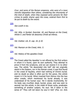 Crux: and some of the Roman emperors, who were of a more
merciful disposition than others, considering the inhumanity of
this kind of death, when they exposed some persons for their
crimes to public shame upon the cross, ordered them first to
be put to death by the sword.
220.
See Lowth in loc.
221.
Vid. Wits. in Symbol. Exercitat. 18. and Pearson on the Creed,
Article 5. and Parker de descensu Christi ad inferos.
222.
Vid. Institut. Lib. II. cap. 16. § 10.
223.
Vid. Pearson on the Creed, Artic. 5.
224.
Vid. History of the apostles Creed.
225.
The Creed called the Apostles’ is not offered by the first writers
in whom it is found, upon its own authority. They attempt to
prove it from the scriptures, and we can receive it in no other
way. The article “He descended into hell” did not originally
stand in the Eastern, nor in the Roman creed; it was first found
in the creed of Aquileia, which had nothing of Christ’s burial;
and no doubt as αδκσ is often put for the grave, this article
meant in it his burial. When inserted from thence into the two
other creeds, which mentioned his burial already, it was
understood of his human soul. Yet it stands incoherently, for
his body was crucified, dead, buried, arose, and was seen to
ascend: but this article, in the midst of those verbs, predicates
something of another subject, his soul. Yet if taken in the
sense of “Thou wilt not leave my soul in hell,” (Psa. xvi. Acts
 