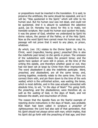 or prepositions must be inserted in the translation. It is said, to
preserve the antithesis, the same should be repeated, and so it
will be; “Was quickened in the Spirit,” which will refer to his
human soul. But his human soul was not dead, and could not
be quickened. And it is absurd to substitute the adjective
quick, (as Dr. Horseley has done) for this is to make, not
translate scripture. Nor could his human soul quicken his body;
it was the power of God, whether we understand by Spirit his
divine nature, the person of the Father, or of the Holy Spirit.
Now as the word Spirit here cannot mean his human soul, this
passage will not prove that it went to any place, or prison,
whatever.
By which, (ver. 19.) relates to the Divine Spirit: he, that is,
Christ, went (πορευθεις having gone,) preached (this is also
the indefinite past tense) to the spirits in prison. The omission
of the substantive verb makes the present tense; and the
spirits here spoken of were still in prison, at the time of the
writing this epistle, and therefore whether good or evil, they
had not been set at large by Christ from their imprisonment.
The word disobedient is also the indefinite participle. Went,
preached, and disobedient, are all the same tense; and,
coming together, evidently relate to the same time. Ποτε οτε
connect them with, and pin them down to the time of the verb
waited, which is the unfinished action, was waiting, the tense,
which is most definite, and in this case actually connected with
absolute time, to wit, “in the days of Noah.” The going forth,
the preaching, and the disobedience, were therefore all, as
well as the waiting of God, in the days of Noah, and not
between the death, and resurrection of Christ.
The reason that the Apostle fixes on the fearful example of
rejecting divine instructions in the days of Noah, was probably
that Noah had been called in scripture a preacher of
righteousness: the Lord had also said of that generation, that
his Spirit should not always strive with man, which implies, that
his Spirit did go forth with the preaching of that age; and their
 
