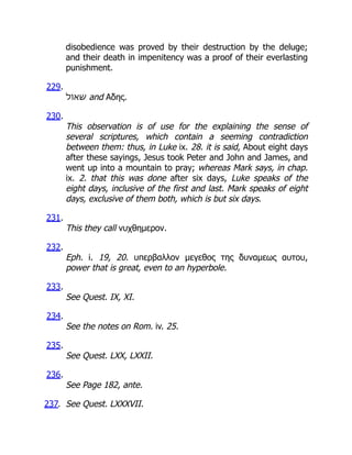disobedience was proved by their destruction by the deluge;
and their death in impenitency was a proof of their everlasting
punishment.
229.
‫שאול‬ and Αδης.
230.
This observation is of use for the explaining the sense of
several scriptures, which contain a seeming contradiction
between them: thus, in Luke ix. 28. it is said, About eight days
after these sayings, Jesus took Peter and John and James, and
went up into a mountain to pray; whereas Mark says, in chap.
ix. 2. that this was done after six days, Luke speaks of the
eight days, inclusive of the first and last. Mark speaks of eight
days, exclusive of them both, which is but six days.
231.
This they call νυχθημερον.
232.
Eph. i. 19, 20. υπερβαλλον μεγεθος της δυναμεως αυτου,
power that is great, even to an hyperbole.
233.
See Quest. IX, XI.
234.
See the notes on Rom. iv. 25.
235.
See Quest. LXX, LXXII.
236.
See Page 182, ante.
237. See Quest. LXXXVII.
 