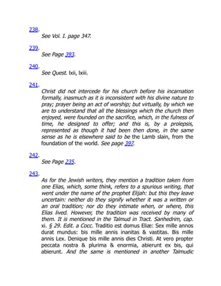 238.
See Vol. I. page 347.
239.
See Page 393.
240.
See Quest. lxii, lxiii.
241.
Christ did not intercede for his church before his incarnation
formally, inasmuch as it is inconsistent with his divine nature to
pray; prayer being an act of worship; but virtually, by which we
are to understand that all the blessings which the church then
enjoyed, were founded on the sacrifice, which, in the fulness of
time, he designed to offer; and this is, by a prolepsis,
represented as though it had been then done, in the same
sense as he is elsewhere said to be the Lamb slain, from the
foundation of the world. See page 397.
242.
See Page 235.
243.
As for the Jewish writers, they mention a tradition taken from
one Elias, which, some think, refers to a spurious writing, that
went under the name of the prophet Elijah: but this they leave
uncertain: neither do they signify whether it was a written or
an oral tradition; nor do they intimate when, or where, this
Elias lived. However, the tradition was received by many of
them. It is mentioned in the Talmud in Tract. Sanhedrim, cap.
xi. § 29. Edit. a Cocc. Traditio est domus Eliæ: Sex mille annos
durat mundus: bis mille annis inanitas  vastitas. Bis mille
annis Lex. Denique bis mille annis dies Christi. At vero propter
peccata nostra  plurima  enormia, abierunt ex bis, qui
abierunt. And the same is mentioned in another Talmudic
 