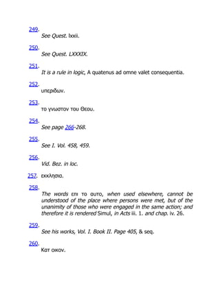249.
See Quest. lxxii.
250.
See Quest. LXXXIX.
251.
It is a rule in logic, A quatenus ad omne valet consequentia.
252.
υπεριδων.
253.
το γνωστον του Θεου.
254.
See page 266-268.
255.
See I. Vol. 458, 459.
256.
Vid. Bez. in loc.
257. εκκλησια.
258.
The words επι το αυτο, when used elsewhere, cannot be
understood of the place where persons were met, but of the
unanimity of those who were engaged in the same action; and
therefore it is rendered Simul, in Acts iii. 1. and chap. iv. 26.
259.
See his works, Vol. I. Book II. Page 405,  seq.
260.
Κατ οικον.
 