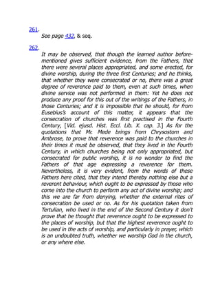 261.
See page 432,  seq.
262.
It may be observed, that though the learned author before-
mentioned gives sufficient evidence, from the Fathers, that
there were several places appropriated, and some erected, for
divine worship, during the three first Centuries; and he thinks,
that whether they were consecrated or no, there was a great
degree of reverence paid to them, even at such times, when
divine service was not performed in them: Yet he does not
produce any proof for this out of the writings of the Fathers, in
those Centuries; and it is impossible that he should, for from
Eusebius’s account of this matter, it appears that the
consecration of churches was first practised in the Fourth
Century, [Vid. ejusd. Hist. Eccl. Lib. X. cap. 3.] As for the
quotations that Mr. Mede brings from Chrysostom and
Ambrose, to prove that reverence was paid to the churches in
their times it must be observed, that they lived in the Fourth
Century, in which churches being not only appropriated, but
consecrated for public worship, it is no wonder to find the
Fathers of that age expressing a reverence for them.
Nevertheless, it is very evident, from the words of these
Fathers here cited, that they intend thereby nothing else but a
reverent behaviour, which ought to be expressed by those who
come into the church to perform any act of divine worship; and
this we are far from denying, whether the external rites of
consecration be used or no. As for his quotation taken from
Tertulian, who lived in the end of the Second Century it don’t
prove that he thought that reverence ought to be expressed to
the places of worship, but that the highest reverence ought to
be used in the acts of worship, and particularly in prayer, which
is an undoubted truth, whether we worship God in the church,
or any where else.
 