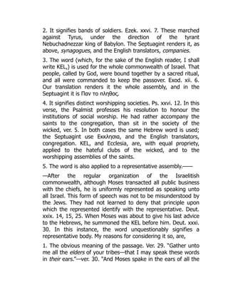 2. It signifies bands of soldiers. Ezek. xxvi. 7. These marched
against Tyrus, under the direction of the tyrant
Nebuchadnezzar king of Babylon. The Septuagint renders it, as
above, synagogues, and the English translators, companies.
3. The word (which, for the sake of the English reader, I shall
write KEL,) is used for the whole commonwealth of Israel. That
people, called by God, were bound together by a sacred ritual,
and all were commanded to keep the passover. Exod. xii. 6.
Our translation renders it the whole assembly, and in the
Septuagint it is Παν το πληθος.
4. It signifies distinct worshipping societies. Ps. xxvi. 12. In this
verse, the Psalmist professes his resolution to honour the
institutions of social worship. He had rather accompany the
saints to the congregation, than sit in the society of the
wicked, ver. 5. In both cases the same Hebrew word is used;
the Septuagint use Εκκλησια, and the English translators,
congregation. KEL, and Ecclesia, are, with equal propriety,
applied to the hateful clubs of the wicked, and to the
worshipping assemblies of the saints.
5. The word is also applied to a representative assembly.——
—After the regular organization of the Israelitish
commonwealth, although Moses transacted all public business
with the chiefs, he is uniformly represented as speaking unto
all Israel. This form of speech was not to be misunderstood by
the Jews. They had not learned to deny that principle upon
which the represented identify with the representative. Deut.
xxix. 14, 15, 25. When Moses was about to give his last advice
to the Hebrews, he summoned the KEL before him. Deut. xxxi.
30. In this instance, the word unquestionably signifies a
representative body. My reasons for considering it so, are,
1. The obvious meaning of the passage. Ver. 29. “Gather unto
me all the elders of your tribes—that I may speak these words
in their ears.”—ver. 30. “And Moses spake in the ears of all the
 