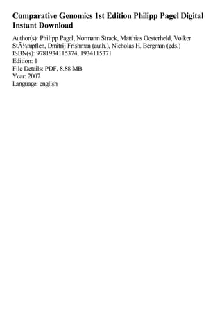 Comparative Genomics 1st Edition Philipp Pagel Digital
Instant Download
Author(s): Philipp Pagel, Normann Strack, Matthias Oesterheld, Volker
StÃ¼mpflen, Dmitrij Frishman (auth.), Nicholas H. Bergman (eds.)
ISBN(s): 9781934115374, 1934115371
Edition: 1
File Details: PDF, 8.88 MB
Year: 2007
Language: english
 