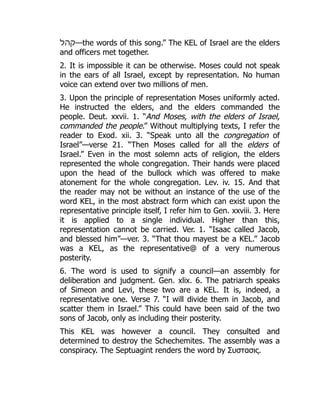 ‫—קהל‬the words of this song.” The KEL of Israel are the elders
and officers met together.
2. It is impossible it can be otherwise. Moses could not speak
in the ears of all Israel, except by representation. No human
voice can extend over two millions of men.
3. Upon the principle of representation Moses uniformly acted.
He instructed the elders, and the elders commanded the
people. Deut. xxvii. 1. “And Moses, with the elders of Israel,
commanded the people.” Without multiplying texts, I refer the
reader to Exod. xii. 3. “Speak unto all the congregation of
Israel”—verse 21. “Then Moses called for all the elders of
Israel.” Even in the most solemn acts of religion, the elders
represented the whole congregation. Their hands were placed
upon the head of the bullock which was offered to make
atonement for the whole congregation. Lev. iv. 15. And that
the reader may not be without an instance of the use of the
word KEL, in the most abstract form which can exist upon the
representative principle itself, I refer him to Gen. xxviii. 3. Here
it is applied to a single individual. Higher than this,
representation cannot be carried. Ver. 1. “Isaac called Jacob,
and blessed him”—ver. 3. “That thou mayest be a KEL.” Jacob
was a KEL, as the representative@ of a very numerous
posterity.
6. The word is used to signify a council—an assembly for
deliberation and judgment. Gen. xlix. 6. The patriarch speaks
of Simeon and Levi, these two are a KEL. It is, indeed, a
representative one. Verse 7. “I will divide them in Jacob, and
scatter them in Israel.” This could have been said of the two
sons of Jacob, only as including their posterity.
This KEL was however a council. They consulted and
determined to destroy the Schechemites. The assembly was a
conspiracy. The Septuagint renders the word by Συστασις.
 