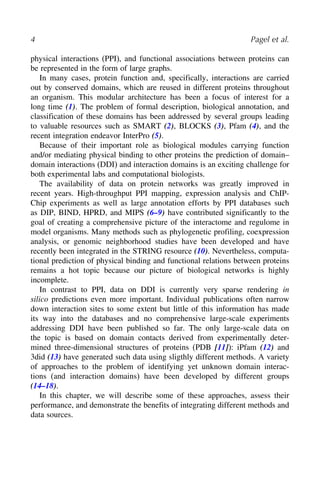 4 Pagel et al.
physical interactions (PPI), and functional associations between proteins can
be represented in the form of large graphs.
In many cases, protein function and, specifically, interactions are carried
out by conserved domains, which are reused in different proteins throughout
an organism. This modular architecture has been a focus of interest for a
long time (1). The problem of formal description, biological annotation, and
classification of these domains has been addressed by several groups leading
to valuable resources such as SMART (2), BLOCKS (3), Pfam (4), and the
recent integration endeavor InterPro (5).
Because of their important role as biological modules carrying function
and/or mediating physical binding to other proteins the prediction of domain–
domain interactions (DDI) and interaction domains is an exciting challenge for
both experimental labs and computational biologists.
The availability of data on protein networks was greatly improved in
recent years. High-throughput PPI mapping, expression analysis and ChIP-
Chip experiments as well as large annotation efforts by PPI databases such
as DIP, BIND, HPRD, and MIPS (6–9) have contributed significantly to the
goal of creating a comprehensive picture of the interactome and regulome in
model organisms. Many methods such as phylogenetic profiling, coexpression
analysis, or genomic neighborhood studies have been developed and have
recently been integrated in the STRING resource (10). Nevertheless, computa-
tional prediction of physical binding and functional relations between proteins
remains a hot topic because our picture of biological networks is highly
incomplete.
In contrast to PPI, data on DDI is currently very sparse rendering in
silico predictions even more important. Individual publications often narrow
down interaction sites to some extent but little of this information has made
its way into the databases and no comprehensive large-scale experiments
addressing DDI have been published so far. The only large-scale data on
the topic is based on domain contacts derived from experimentally deter-
mined three-dimensional structures of proteins (PDB [11]): iPfam (12) and
3did (13) have generated such data using sligthly different methods. A variety
of approaches to the problem of identifying yet unknown domain interac-
tions (and interaction domains) have been developed by different groups
(14–18).
In this chapter, we will describe some of these approaches, assess their
performance, and demonstrate the benefits of integrating different methods and
data sources.
 