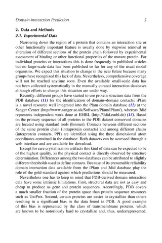 Domain-Interaction Prediction 5
2. Data and Methods
2.1. Experimental Data
Narrowing down the region of a protein that contains an interaction site or
other functionally important feature is usually done by stepwise removal or
alteration of different sections of the protein chain followed by experimental
assessment of binding or other functional properties of the mutant protein. For
individual proteins or interactions this is done frequently in published articles
but no large-scale data has been published so far for any of the usual model
organisms. We expect this situation to change in the near future because many
groups have recognized this lack of data. Nevertheless, comprehensive coverage
will not be reached anytime soon. Even the available small-scale data has
not been collected systematically in the manually curated interaction databases
although efforts to change this situation are under way.
Recently, different groups have started to use protein structure data from the
PDB database (11) for the identification of domain–domain contacts: iPfam
is a novel resource well integrated into the Pfam domain database (12) at the
Sanger Center (http://www.sanger.ac.uk/Software/Pfam/iPfam/), whereas 3did
represents independent work done at EMBL (http://3did.embl.de) (13). Based
on the primary sequence of all proteins in the PDB dataset conserved domains
are located using standard tools (hmmer). Contacts between different sections
of the same protein chain (intraprotein contacts) and among different chains
(interprotein contacts, PPI) are identified using the three dimensional atom
coordinates contained in the database. Both datasets can be accessed through a
web interface and are available for download.
Except for rare crystallization artifacts this kind of data can be expected to be
of the highest quality, as the physical contact is directly observed by structure
determination. Differences among the two databases can be attributed to slightly
different thresholds used to define contacts. Because of its presumable reliability
domain interaction data available from the iPfam and 3did database play the
role of the gold-standard against which predictions should be measured.
Nevertheless one has to keep in mind that PDB-derived domain interaction
data have some intrinsic limitations. First, structural data are not as easy and
cheap to produce as gene and protein sequences. Accordingly, PDB covers
a much smaller fraction of the protein space than protein sequence resources
such as UniProt. Second, certain proteins are easier to crystallize than others
resulting in a significant bias in the data found in PDB. A good example
of this bias is represented by the class of transmembrane proteins, which
are known to be notoriously hard to crystallize and, thus, underrepresented.
 