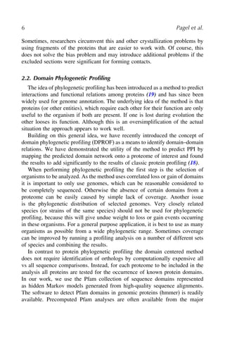 6 Pagel et al.
Sometimes, researchers circumvent this and other crystallization problems by
using fragments of the proteins that are easier to work with. Of course, this
does not solve the bias problem and may introduce additional problems if the
excluded sections were significant for forming contacts.
2.2. Domain Phylogenetic Proﬁling
The idea of phylogenetic profiling has been introduced as a method to predict
interactions and functional relations among proteins (19) and has since been
widely used for genome annotation. The underlying idea of the method is that
proteins (or other entities), which require each other for their function are only
useful to the organism if both are present. If one is lost during evolution the
other looses its function. Although this is an oversimplification of the actual
situation the approach appears to work well.
Building on this general idea, we have recently introduced the concept of
domain phylogenetic profiling (DPROF) as a means to identify domain–domain
relations. We have demonstrated the utility of the method to predict PPI by
mapping the predicted domain network onto a proteome of interest and found
the results to add significantly to the results of classic protein profiling (18).
When performing phylogenetic profiling the first step is the selection of
organisms to be analyzed. As the method uses correlated loss or gain of domains
it is important to only use genomes, which can be reasonable considered to
be completely sequenced. Otherwise the absence of certain domains from a
proteome can be easily caused by simple lack of coverage. Another issue
is the phylogenetic distribution of selected genomes. Very closely related
species (or strains of the same species) should not be used for phylogenetic
profiling, because this will give undue weight to loss or gain events occurring
in these organisms. For a general purpose application, it is best to use as many
organisms as possible from a wide phylogenetic range. Sometimes coverage
can be improved by running a profiling analysis on a number of different sets
of species and combining the results.
In contrast to protein phylogenetic profiling the domain centered method
does not require identification of orthologs by computationally expensive all
vs all sequence comparisons. Instead, for each proteome to be included in the
analysis all proteins are tested for the occurrence of known protein domains.
In our work, we use the Pfam collection of sequence domains represented
as hidden Markov models generated from high-quality sequence alignments.
The software to detect Pfam domains in genomic proteins (hmmer) is readily
available. Precomputed Pfam analyses are often available from the major
 