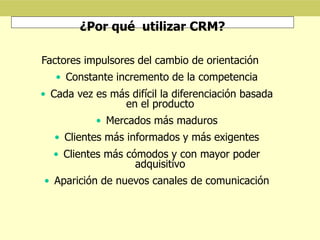 ¿Por qué utilizar CRM?
Factores impulsores del cambio de orientación
• Constante incremento de la competencia
• Cada vez es más difícil la diferenciación basada
en el producto
• Mercados más maduros
• Clientes más informados y más exigentes
• Clientes más cómodos y con mayor poder
adquisitivo
• Aparición de nuevos canales de comunicación
 