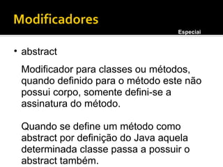 abstract Modificador para classes ou métodos, quando definido para o método este não possui corpo, somente defini-se a assinatura do método. Quando se define um método como abstract por definição do Java aquela determinada classe passa a possuir o abstract também. Especiais 